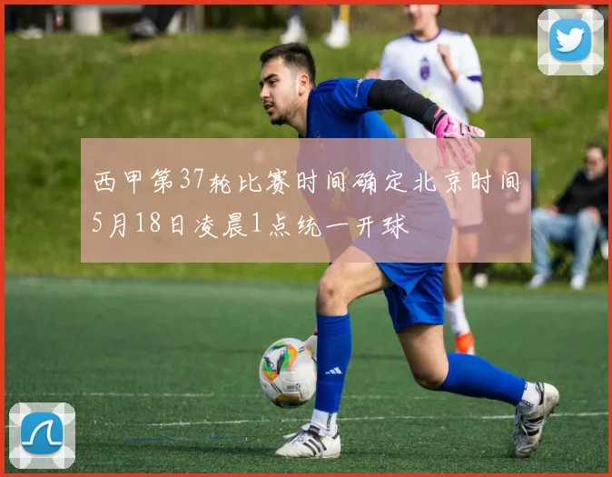 西甲第37轮比赛时间确定北京时间5月18日凌晨1点统一开球