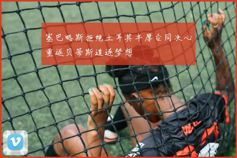塞巴略斯拒绝土耳其丰厚合同决心重返贝蒂斯追逐梦想