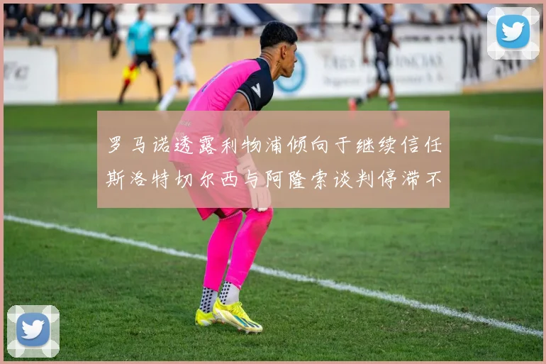 罗马诺透露利物浦倾向于继续信任斯洛特切尔西与阿隆索谈判停滞不前