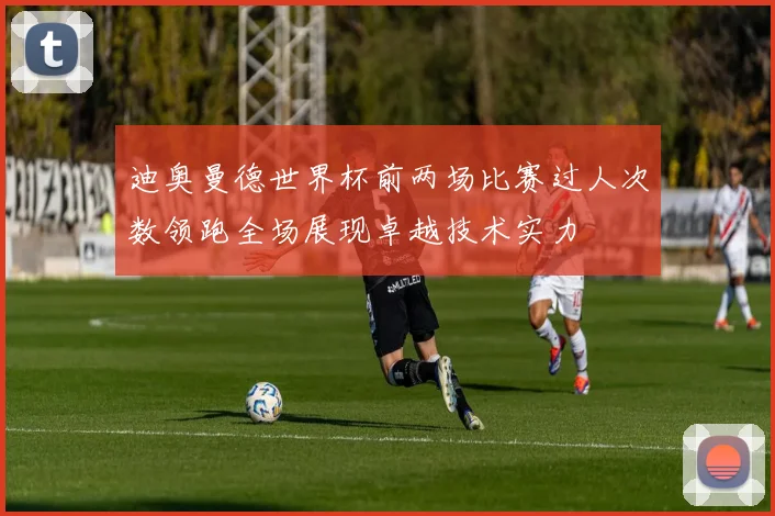 迪奥曼德世界杯前两场比赛过人次数领跑全场展现卓越技术实力