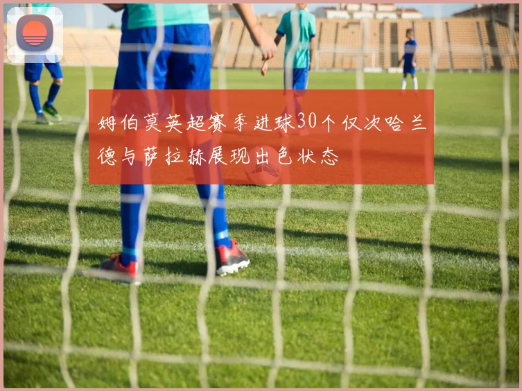 姆伯莫英超赛季进球30个仅次哈兰德与萨拉赫展现出色状态