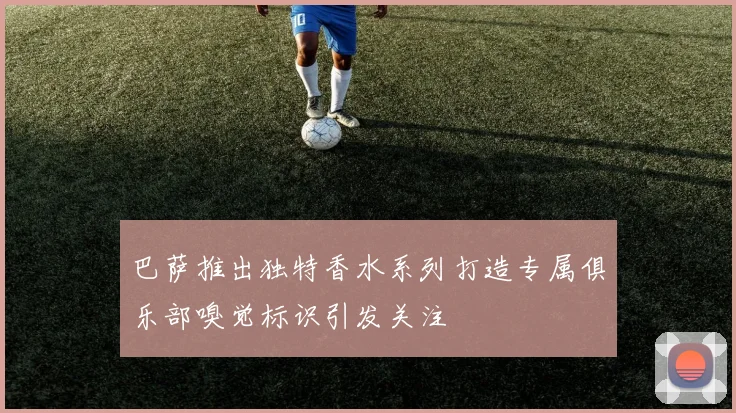 巴萨推出独特香水系列打造专属俱乐部嗅觉标识引发关注
