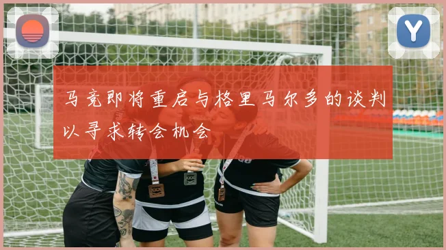 马竞即将重启与格里马尔多的谈判以寻求转会机会