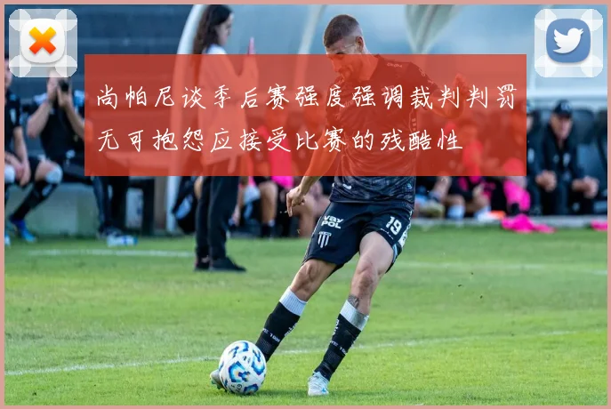 尚帕尼谈季后赛强度强调裁判判罚无可抱怨应接受比赛的残酷性