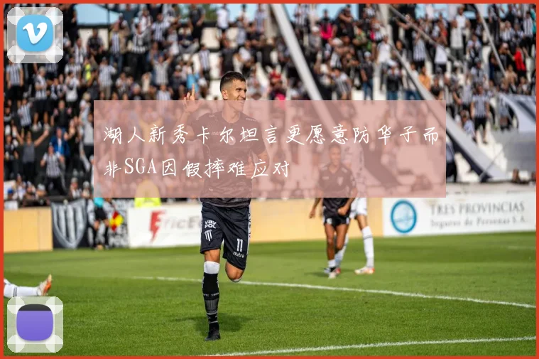 湖人新秀卡尔坦言更愿意防华子而非SGA因假摔难应对