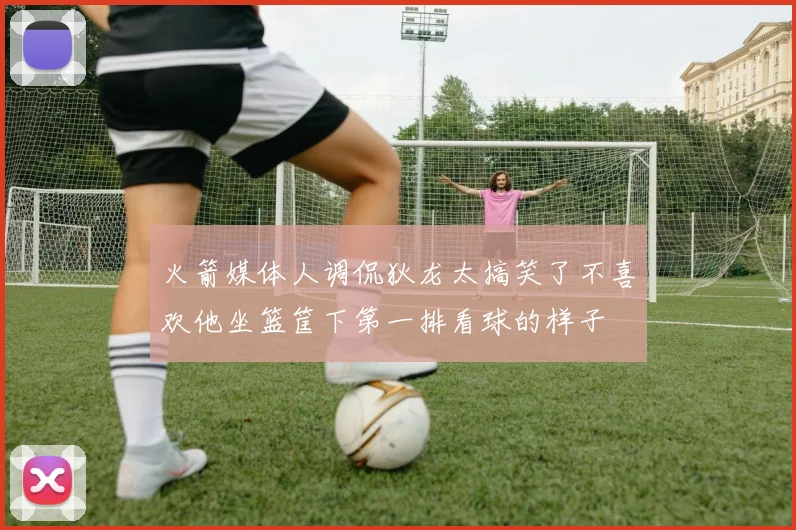 火箭媒体人调侃狄龙太搞笑了不喜欢他坐篮筐下第一排看球的样子