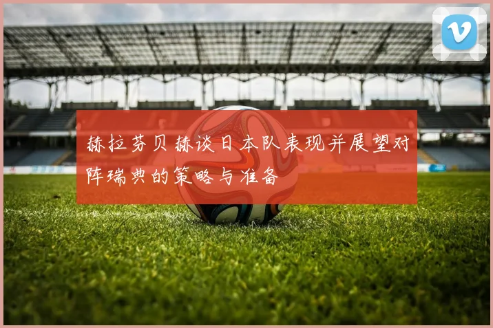 赫拉芬贝赫谈日本队表现并展望对阵瑞典的策略与准备