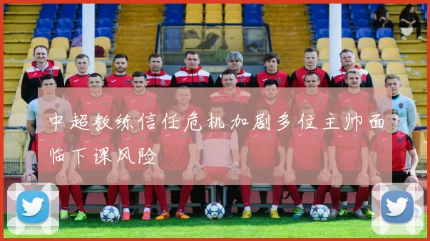 中超教练信任危机加剧多位主帅面临下课风险