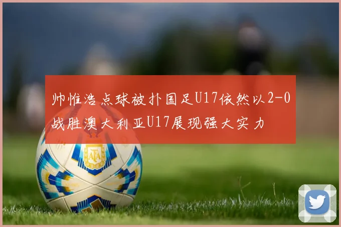 帅惟浩点球被扑国足U17依然以2-0战胜澳大利亚U17展现强大实力