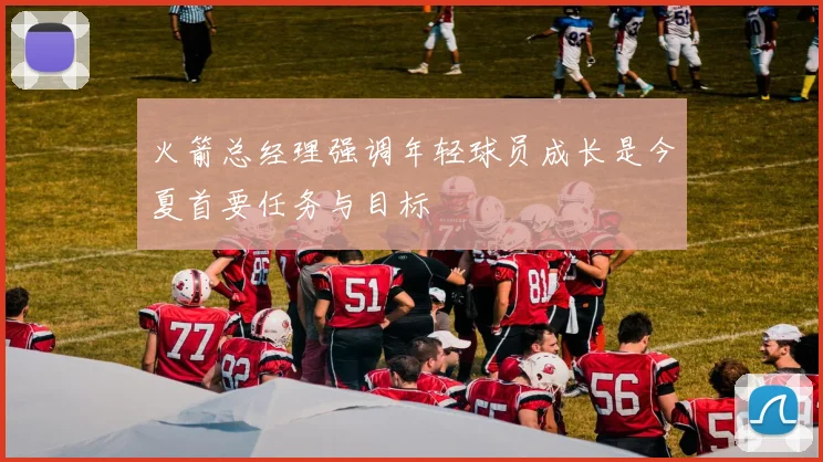 火箭总经理强调年轻球员成长是今夏首要任务与目标